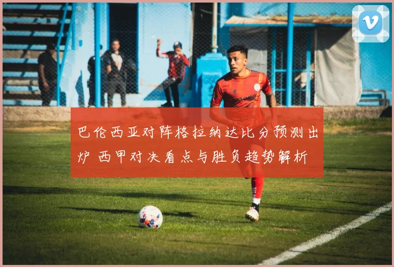 巴伦西亚对阵格拉纳达比分预测出炉 西甲对决看点与胜负趋势解析