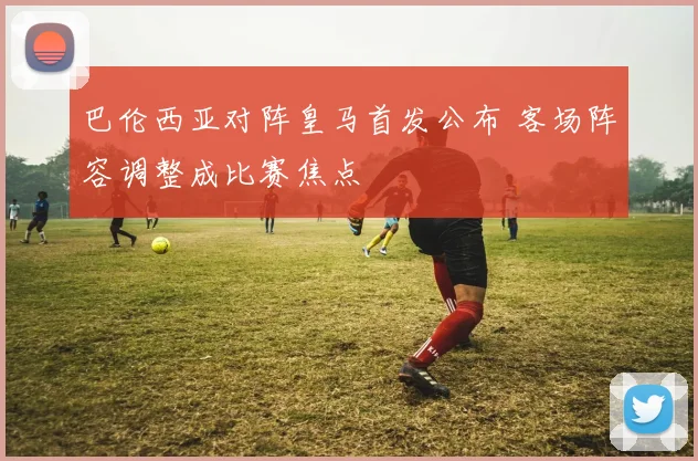 巴伦西亚对阵皇马首发公布 客场阵容调整成比赛焦点